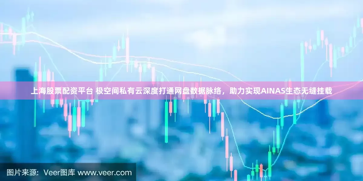上海股票配资平台 极空间私有云深度打通网盘数据脉络，助力实现AINAS生态无缝挂载