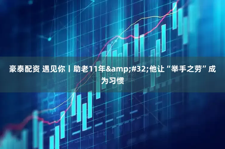 豪泰配资 遇见你丨助老11年&#32;他让“举手之劳”成为习惯
