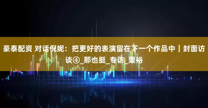 豪泰配资 对话倪妮：把更好的表演留在下一个作品中｜封面访谈④_那也挺_专访_粟裕