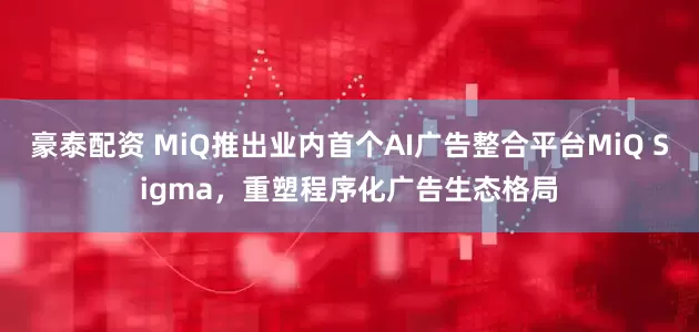 豪泰配资 MiQ推出业内首个AI广告整合平台MiQ Sigma，重塑程序化广告生态格局