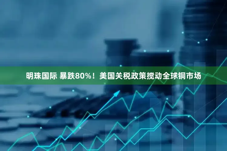 明珠国际 暴跌80%！美国关税政策搅动全球铜市场