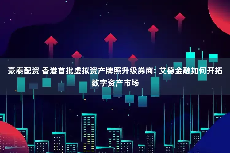 豪泰配资 香港首批虚拟资产牌照升级券商: 艾德金融如何开拓数字资产市场