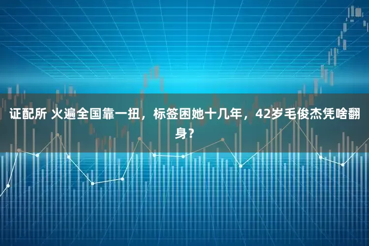 证配所 火遍全国靠一扭，标签困她十几年，42岁毛俊杰凭啥翻身？