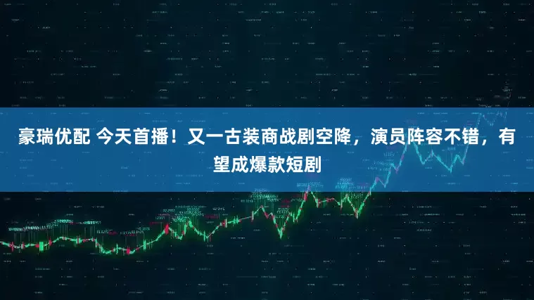 豪瑞优配 今天首播！又一古装商战剧空降，演员阵容不错，有望成爆款短剧