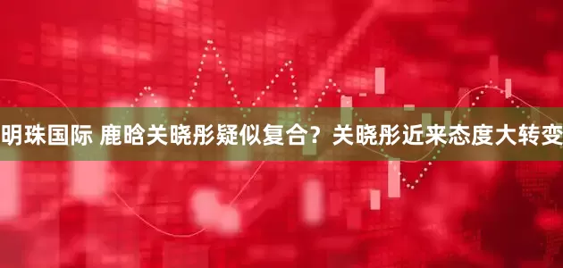 明珠国际 鹿晗关晓彤疑似复合？关晓彤近来态度大转变