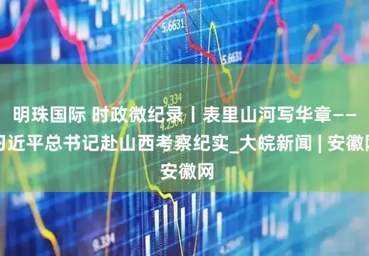 明珠国际 时政微纪录丨表里山河写华章——习近平总书记赴山西考察纪实_大皖新闻 | 安徽网
