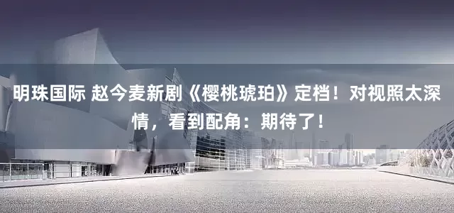 明珠国际 赵今麦新剧《樱桃琥珀》定档！对视照太深情，看到配角：期待了！