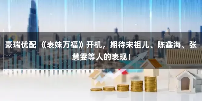 豪瑞优配 《表妹万福》开机，期待宋祖儿、陈鑫海、张慧雯等人的表现！