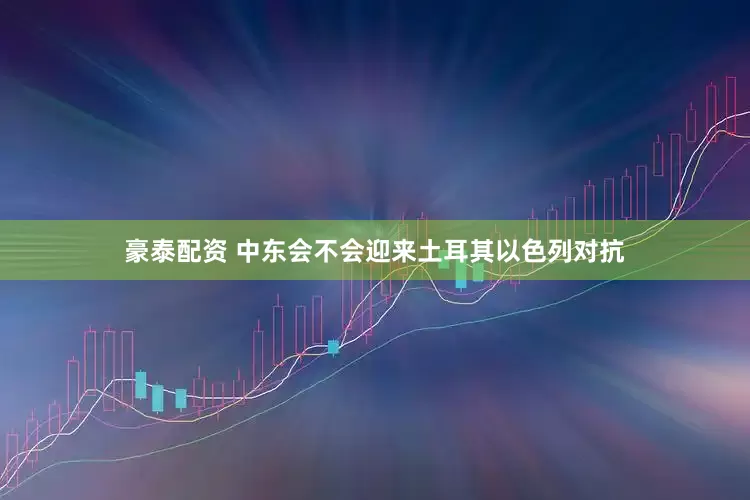 豪泰配资 中东会不会迎来土耳其以色列对抗