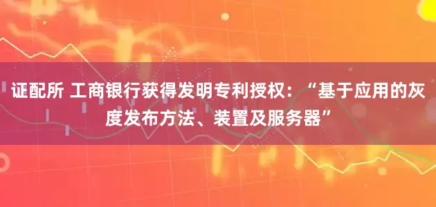 证配所 工商银行获得发明专利授权：“基于应用的灰度发布方法、装置及服务器”