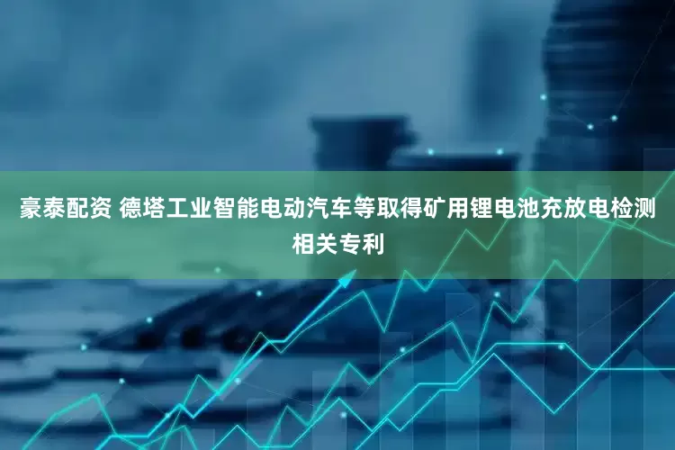 豪泰配资 德塔工业智能电动汽车等取得矿用锂电池充放电检测相关专利