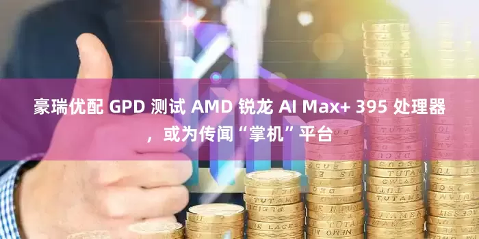 豪瑞优配 GPD 测试 AMD 锐龙 AI Max+ 395 处理器，或为传闻“掌机”平台