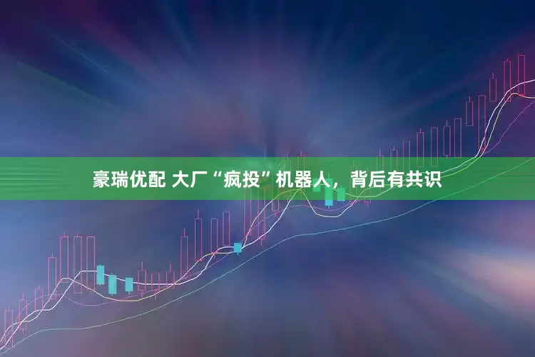 豪瑞优配 大厂“疯投”机器人，背后有共识
