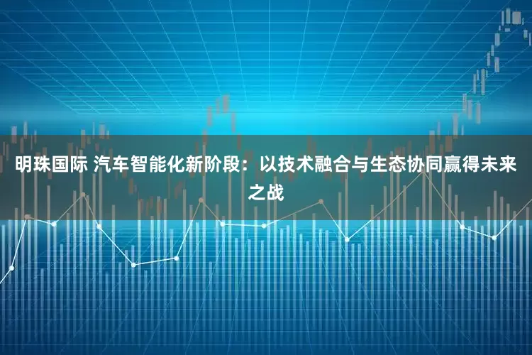 明珠国际 汽车智能化新阶段：以技术融合与生态协同赢得未来之战
