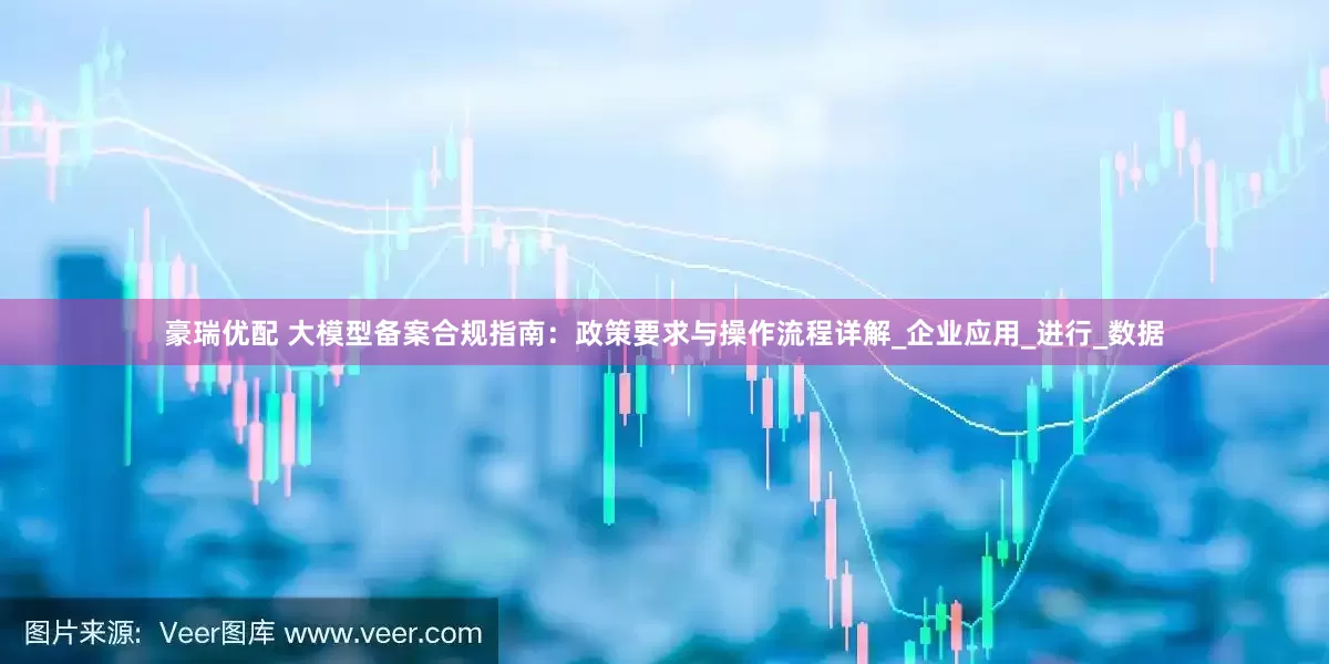 豪瑞优配 大模型备案合规指南：政策要求与操作流程详解_企业应用_进行_数据