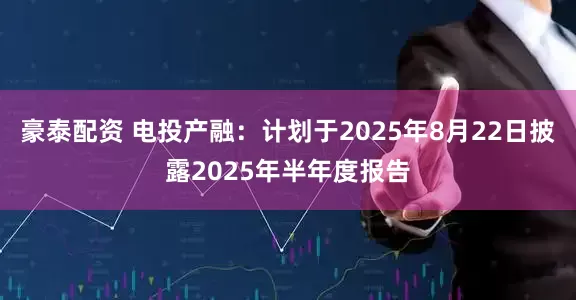 豪泰配资 电投产融：计划于2025年8月22日披露2025年半年度报告
