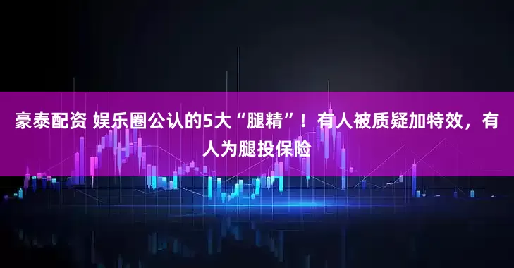 豪泰配资 娱乐圈公认的5大“腿精”！有人被质疑加特效，有人为腿投保险