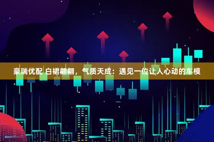 豪瑞优配 白裙翩翩，气质天成：遇见一位让人心动的车模