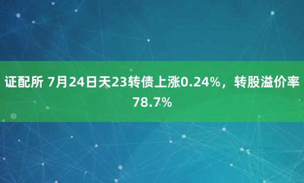 证配所 7月24日天23转债上涨0.24%，转股溢价率78.7%