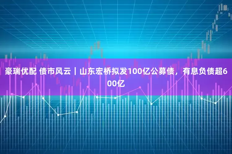 豪瑞优配 债市风云｜山东宏桥拟发100亿公募债，有息负债超600亿