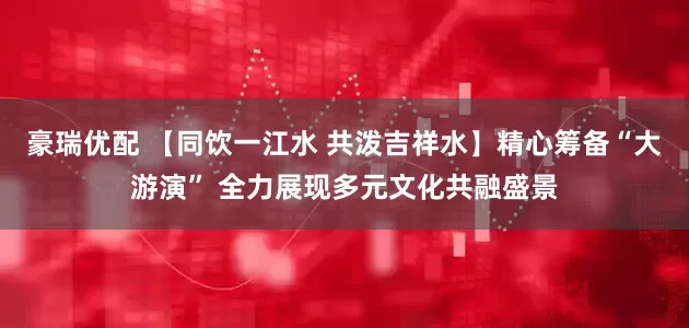 豪瑞优配 【同饮一江水 共泼吉祥水】精心筹备“大游演” 全力展现多元文化共融盛景
