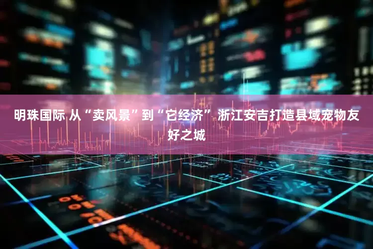 明珠国际 从“卖风景”到“它经济” 浙江安吉打造县域宠物友好之城